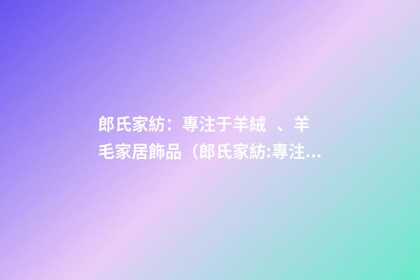 郎氏家紡：專注于羊絨、羊毛家居飾品（郎氏家紡:專注于羊絨,羊毛家居飾品嗎）